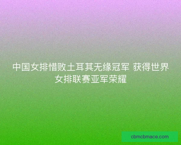 中国女排惜败土耳其无缘冠军 获得世界女排联赛亚军荣耀