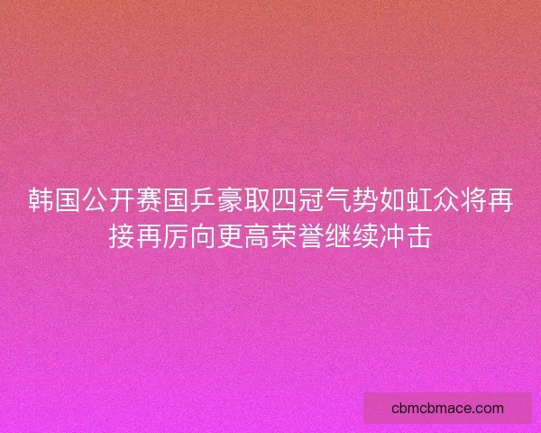 韩国公开赛国乒豪取四冠气势如虹众将再接再厉向更高荣誉继续冲击