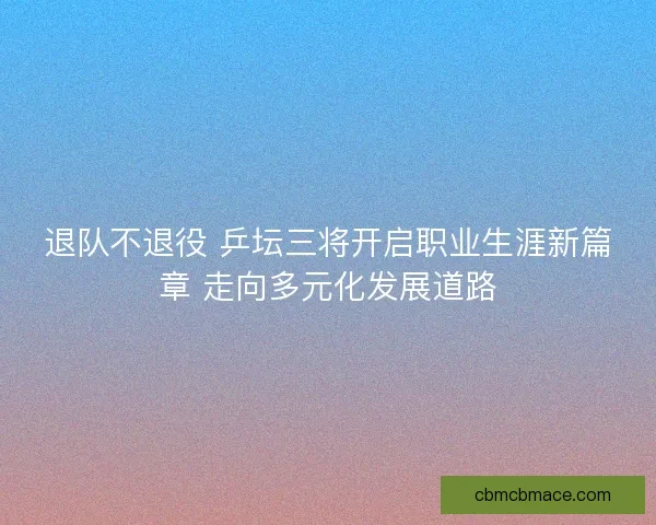 退队不退役 乒坛三将开启职业生涯新篇章 走向多元化发展道路